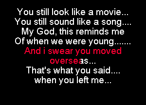 You still look like a movie...
You still sound like a song....
My God, this reminds me
Of when we were young .......
And i swear you moved
overseas...

That's what you said....
when you left me...