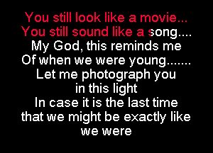 You still look like a movie...
You still sound like a song....
My God, this reminds me
Of when we were young .......
Let me photograph you
in this light
In case it is the last time
that we might be exactly like
we were