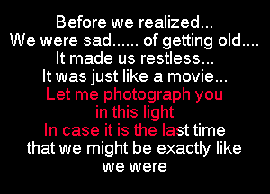 Before we realized...

We were sad ...... of getting old....

It made us restless...
It was just like a movie...
Let me photograph you
in this light
In case it is the last time
that we might be exactly like
we were
