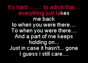 It's hard .......... to admit that...
everything just takes
me back
to when you were there....
To when you were there....
And a part of me keeps
holding on...

Just in case it hasn't... gone
I guess i still care...