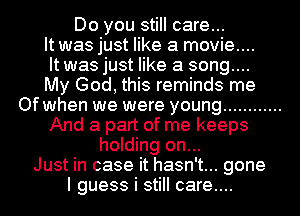 Do you still care...
It was just like a movie....
It was just like a song....

My God, this reminds me
Of when we were young ............
And a part of me keeps
holding on...

Just in case it hasn't... gone
I guess i still care...