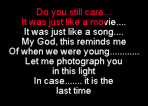 Do you still care...
It was just like a movie...
It was just like a song....

My God, this reminds me
Of when we were young ............
Let me photograph you
in this light
In case ....... it is the
last time