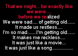 That we might... be exactly like
we were....
before we realized
We were sad.... of getting old ......
It made us restless....
I'm so mad ....... I'm getting old ......
It makes me reckless....
It was just like a movie...
It was just like a song ................