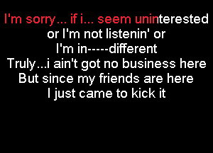 I'm sorry... if i... seem uninterested
or I'm not Iistenin' or
I'm in ----- different
Truly...i ain't got no business here
But since my friends are here
I just came to kick it