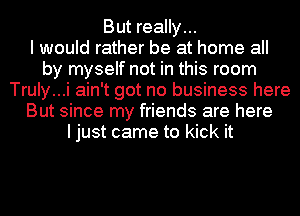 But really...

I would rather be at home all
by myself not in this room
Truly...i ain't got no business here
But since my friends are here
ljust came to kick it