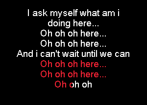 I ask myself what am i
doing here...
Oh oh oh here...
Oh oh oh here...

And i can't wait until we can
Oh oh oh here...
Oh oh oh here...
Oh oh oh