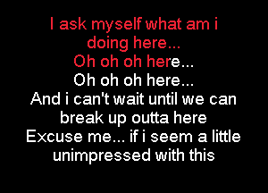 I ask myself what am i
doing here...
Oh oh oh here...
Oh oh oh here...
And i can't wait until we can
break up outta here
Excuse me... ifi seem a little

unimpressed with this I