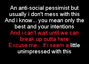 An anti-social pessimist but
usually i don't mess with this
And i know... you mean only the
best and your intentions
And i can't wait until we can
break up outta here
Excuse me... ifi seem a little
unimpressed with this