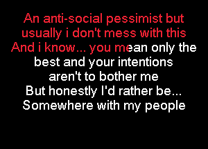 An anti-social pessimist but
usually i don't mess with this
And i know... you mean only the
best and your intentions
aren't to bother me
But honestly I'd rather be...
Somewhere with my people