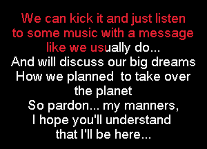 We can kick it and just listen
to some music with a message
like we usually do...

And will discuss our big dreams
How we planned to take over
the planet
So pardon... my manners,

I hope you'll understand
that I'll be here...