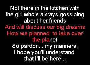 Not there in the kitchen with
the girl who's always gossiping
about her friends
And will discuss our big dreams
How we planned to take over
the planet
So pardon... my manners,

I hope you'll understand
that I'll be here...