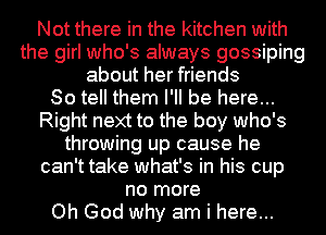 Not there in the kitchen with
the girl who's always gossiping
about her friends
So tell them I'll be here...
Right next to the boy who's
throwing up cause he
can't take what's in his cup
no more
Oh God why am i here...