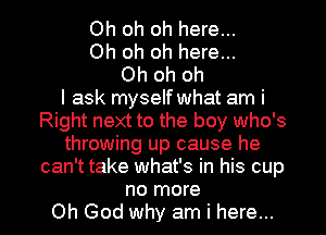 Oh oh oh here...
Oh oh oh here...
Oh oh oh
I ask myself what am i
Right next to the boy who's
throwing up cause he
can't take what's in his cup

no more
Oh God why am i here... I