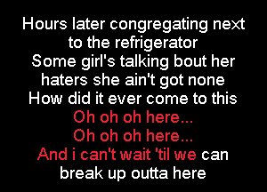 Hours later congregating next
to the refrigerator
Some girl's talking bout her
haters she ain't got none
How did it ever come to this
Oh oh oh here...

Oh oh oh here...

And i can't wait 'til we can
break up outta here I