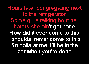 Hours later congregating next
to the refrigerator
Some girl's talking bout her
haters she ain't got none
How did it ever come to this
I shoulda' never come to this
So holla at me, I'll be in the
car when you're done