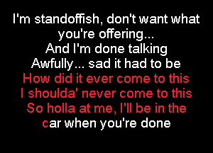 I'm standofflsh, don't want what
you're offering...

And I'm done talking
Awfully... sad it had to be
How did it ever come to this
I shoulda' never come to this
So holla at me, I'll be in the
car when you're done