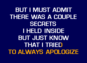 BUT I MUST ADMIT
THERE WAS A COUPLE
SECRETS
I HELD INSIDE
BUT JUST KNOW
THAT I TRIED
TO ALWAYS APOLOGIZE