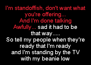 I'm standoft'lsh, don't want what
you're offering...

And I'm done talking
Awfully... sad it had to be
that way .....

So tell my people when they're
ready that I'm ready
and I'm standing by the TV
with my beanie low