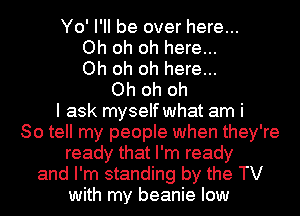 Yo' I'll be over here...
Oh oh oh here...
Oh oh oh here...
Oh oh oh
I ask myself what am i
So tell my people when they're
ready that I'm ready
and I'm standing by the TV
with my beanie low