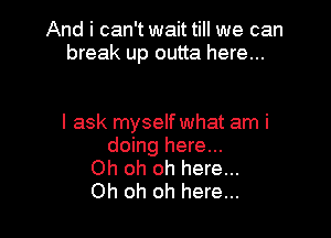 And i can't wait till we can
break up outta here...

I ask myself what am i
doing here...
Oh oh oh here...
Oh oh oh here...