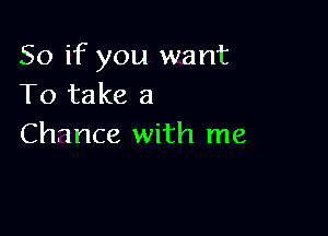 So if you want
To take a

Chance with me