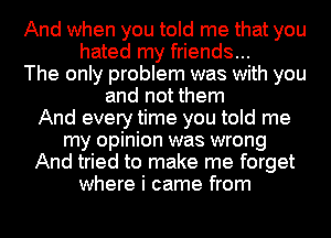 And when you told me that you
hated my friends...
The only problem was with you
and not them
And every time you told me
my opinion was wrong
And tried to make me forget
where i came from