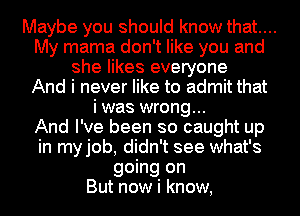 Maybe you should know that....
My mama don't like you and
she likes everyone
And i never like to admit that
i was wrong...

And I've been so caught up
in myjob, didn't see what's
going on
But now i know,