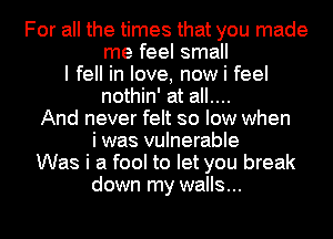 For all the times that you made
me feel small
I fell in love, now i feel
nothin' at all....
And never felt so low when
i was vulnerable
Was i a fool to let you break
down my walls...