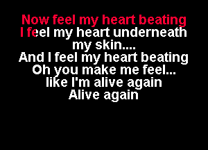 Now feel my heart beating
I feel my heart underneat
my skin....
And I feel my heart beating
on Iyou make me feel...
Ii e I'm alive again
Alive again