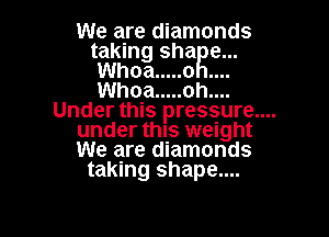 We are diamonds
taking shaRe...
Whoa ..... o
Whoa ..... oh....

Under this pressure....

under this weight
We are diamonds
taking shape....