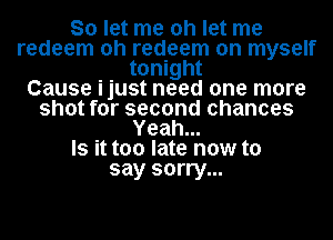 So let me oh let me
redeem oh redeem on myself
tonight
Cause ijust need one more
shot for second chances
Yeah...

Is it too late now to
say sorry...