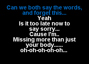 Can we both sa the words,
and forge this...
Yeah
Is it too late now to
say sorry...

Cause I'm..
Missing more than just
yourbod ......
oh-oh-oh-o -oh...