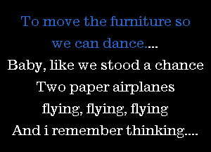 To move the furniture so
we can dance....

Baby, like we stood a chance
Two paper airplanes
flying, flying, flying
And i remember thinking...