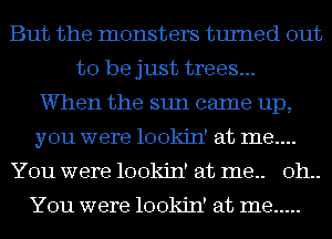 But the monsters turned out
to be just trees...
When the sun came up,
you were lookin' at me....
You were lookin' at me.. oh..

You were lookin' at me .....