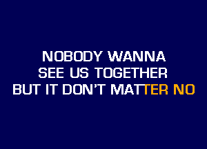 NOBODY WANNA
SEE US TOGETHER
BUT IT DON'T MATTER NU