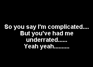 So you say I'm complicated....

But you've had me
underrated ......
Yeah yeah ..........