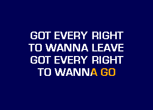 GOT EVERY RIGHT

TO WANNA LEAVE

GOT EVERY RIGHT
TO WANNA GO

g