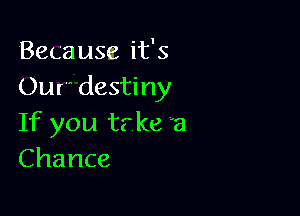 Because it's
Our' destiny

If you tr ke a
Chance