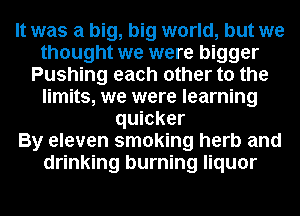 It was a big, big world, but we
thought we were bigger
Pushing each other to the
limits, we were learning
quicker
By eleven smoking herb and
drinking burning liquor