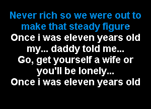 Never rich so we were out to
make that steady figure
Once i was eleven years old
my... daddy told me...
Go, get yourself a wife or
you'll be lonely...
Once i was eleven years old
