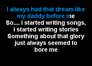 I always had that dream like
my daddy before me
80.... i started writing songs,
i started writing stories
Something about that glory
just always seemed to
bore me