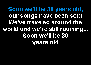 Soon we'll be 30 years old,
our songs have been sold
We've traveled around the
world and we're still roaming...
Soon we'll be 30

years old