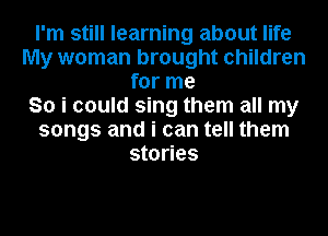 I'm still learning about life
My woman brought children
for me
So i could sing them all my
songs and i can tell them
stories