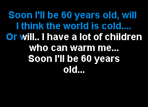 Soon I'll be 60 years old, will
I think the world is cold....
Or will.. I have a lot of children
who can warm me...
Soon I'll be 60 years
old...