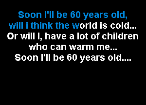 Soon I'll be 60 years old,
will i think the world is cold...
Or will I, have a lot of children

who can warm me...
Soon I'll be 60 years old....