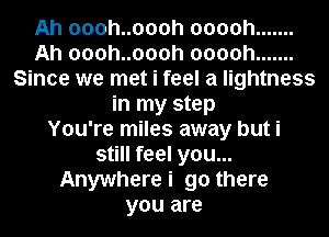 Ah oooh..oooh ooooh .......
Ah oooh..oooh ooooh .......
Since we met i feel a lightness
in my step
You're miles away but i
still feel you...
Anywherei go there
you are