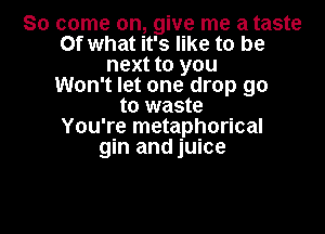 So come on, give me a taste
Of what it's like to be
next to you
Won't let one drop go
to waste

You're metaphorical
gin and juice