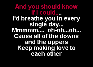 And you should know
ifi could....

I'd breathe you in every
single day...
Mmmmm.... oh-oh...oh...
Cause all of the downs
and the uppers
Keep making love to

each other I