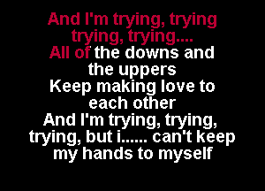 And I'm trying, trying
trying, trying....

All of the downs and
the uppers

Keep making love to
each other

And I'm trying, trying,

trying, but i ...... can't keep

my hands to myself