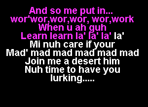 And so me put in...
wor'wor wonwor, wonwork
When u ah Puh
Learn learn la' a' la' la'

Mi nuh care if our
Mad' mad mad ma mad mad
Join me a desert him
Nuh time to have you
lurking .....